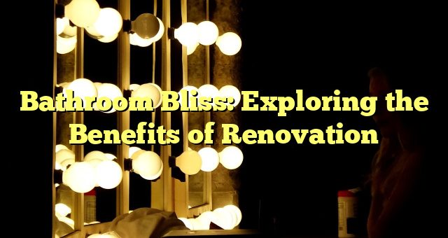 Bathroom Bliss: Exploring the Benefits of Renovation 